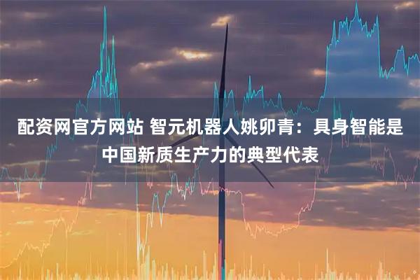 配资网官方网站 智元机器人姚卯青：具身智能是中国新质生产力的典型代表
