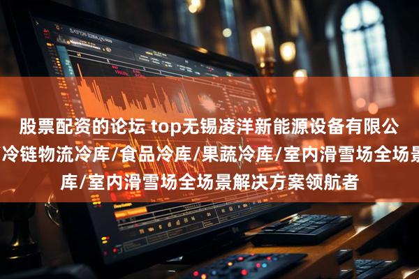 股票配资的论坛 top无锡凌洋新能源设备有限公司：医药品冷库/冷链物流冷库/食品冷库/果蔬冷库/室内滑雪场全场景解决方案领航者