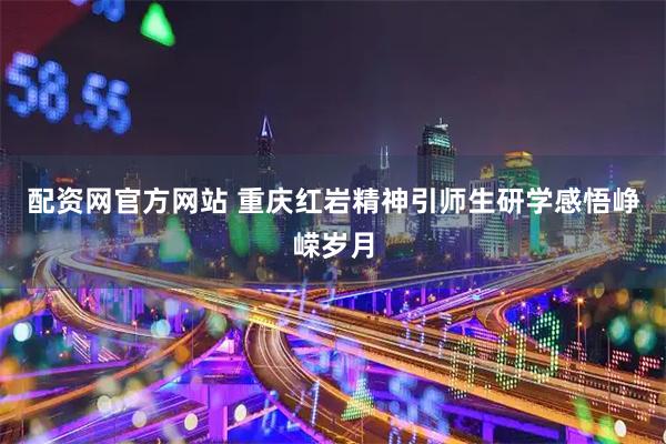 配资网官方网站 重庆红岩精神引师生研学感悟峥嵘岁月
