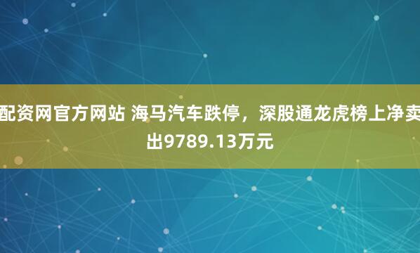 配资网官方网站 海马汽车跌停，深股通龙虎榜上净卖出9789.13万元