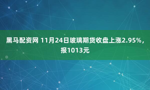 黑马配资网 11月24日玻璃期货收盘上涨2.95%，报1013元