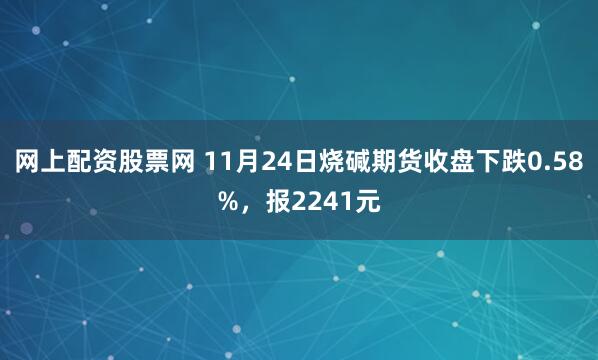 网上配资股票网 11月24日烧碱期货收盘下跌0.58%，报2241元