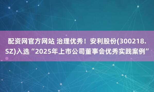 配资网官方网站 治理优秀！安利股份(300218.SZ)入选“2025年上市公司董事会优秀实践案例”