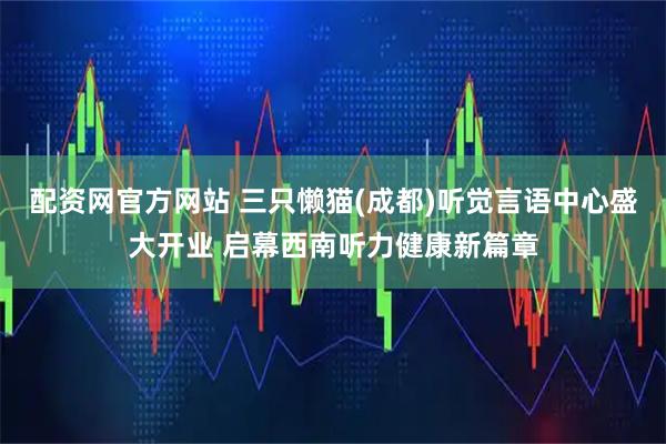 配资网官方网站 三只懒猫(成都)听觉言语中心盛大开业 启幕西南听力健康新篇章