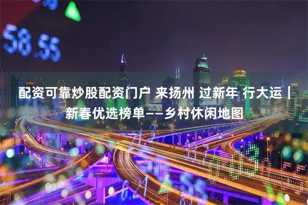 配资可靠炒股配资门户 来扬州 过新年 行大运｜新春优选榜单——乡村休闲地图