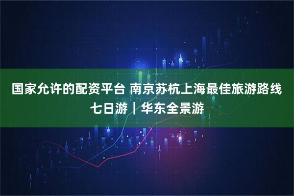 国家允许的配资平台 南京苏杭上海最佳旅游路线七日游｜华东全景游