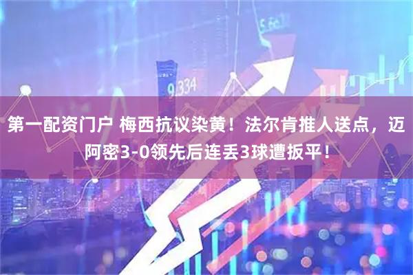 第一配资门户 梅西抗议染黄！法尔肯推人送点，迈阿密3-0领先后连丢3球遭扳平！
