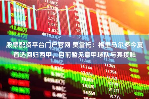 股票配资平台门户官网 莫雷托：格里马尔多今夏首选回归西甲，目前暂无意甲球队与其接触