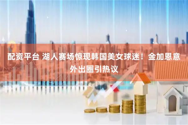 配资平台 湖人赛场惊现韩国美女球迷！金加恩意外出圈引热议