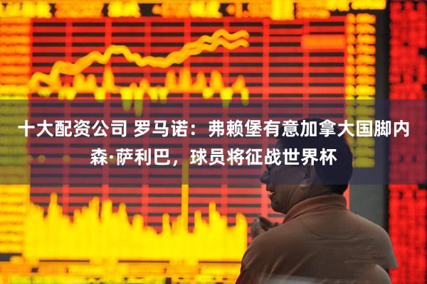 十大配资公司 罗马诺：弗赖堡有意加拿大国脚内森·萨利巴，球员将征战世界杯