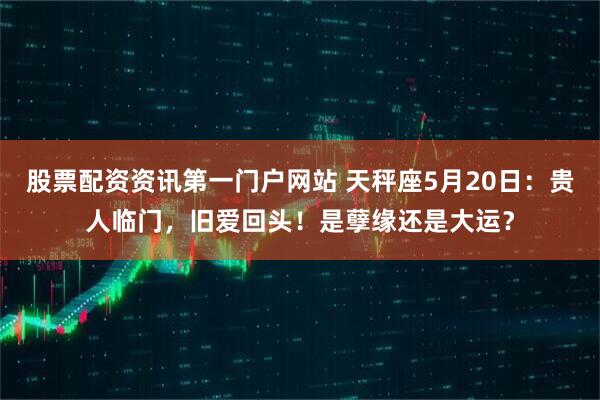 股票配资资讯第一门户网站 天秤座5月20日：贵人临门，旧爱回头！是孽缘还是大运？