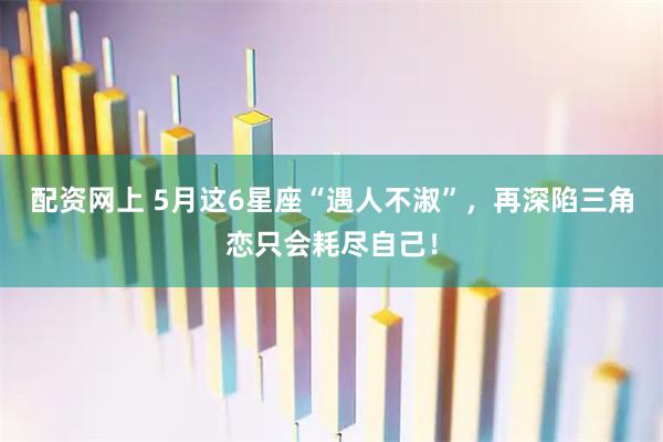 配资网上 5月这6星座“遇人不淑”，再深陷三角恋只会耗尽自己！